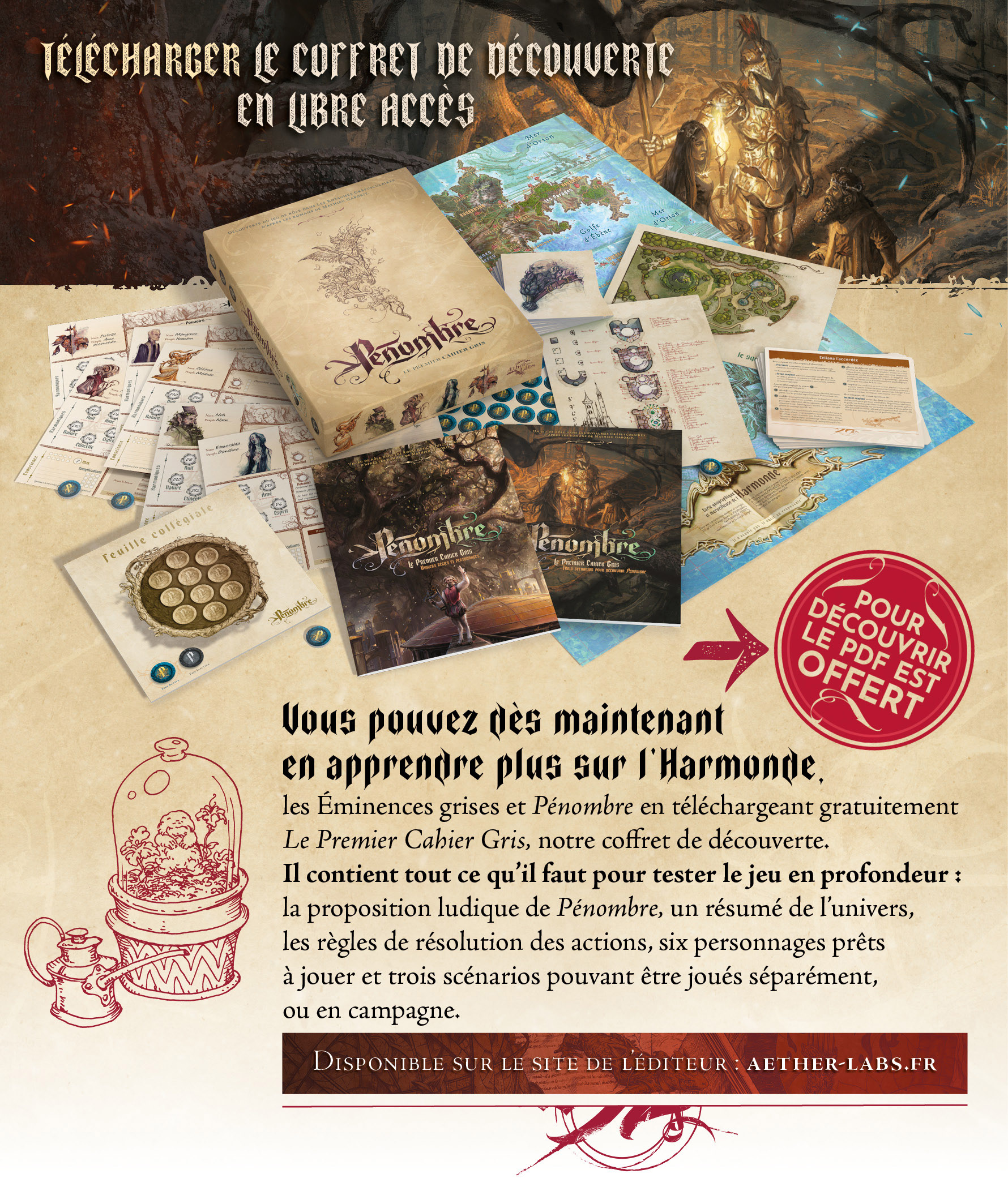 Vous pouvez dès maintenant en apprendre plus sur l’Harmonde, les Éminences grises et Pénombre en téléchargeant gratuitement Le Premier Cahier Gris, notre coffret de découverte. Il contient tout ce qu’il faut pour tester le jeu en profondeur : la proposition ludique de Pénombre, un résumé de l’univers, les règles de résolution des actions, six personnages prêts à jouer et trois scénarios pouvant être joués séparément, ou en campagne.