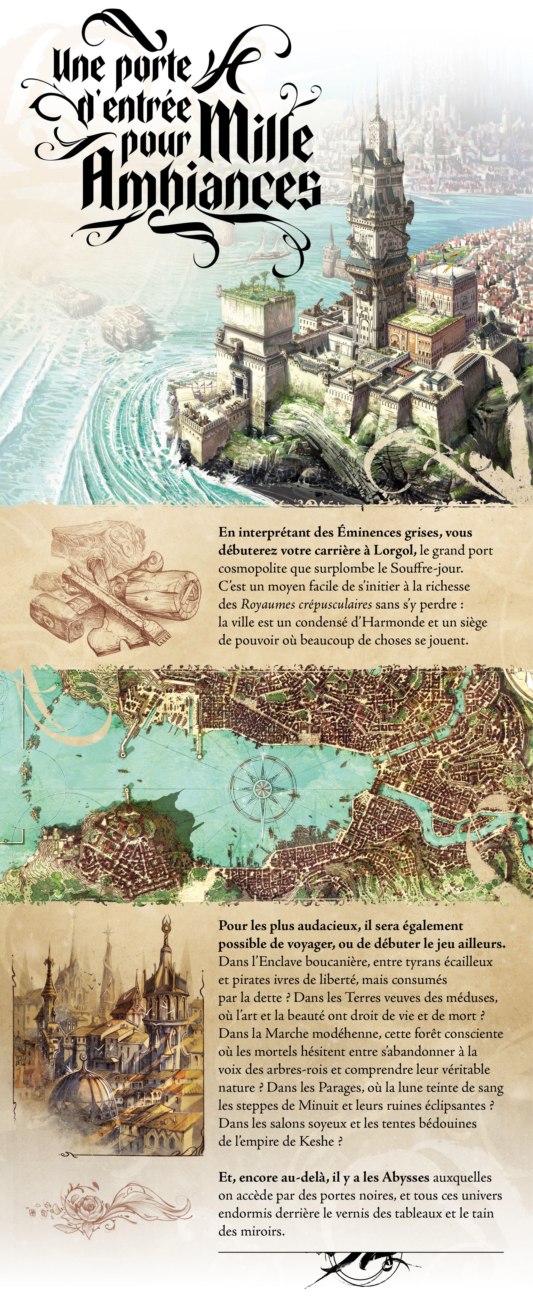En interprétant des Éminences grises, vous débuterez votre carrière à Lorgol, le grand port cosmopolite que surplombe le Souffre-jour. C’est un moyen facile de s’initier à la richesse des Royaumes crépusculaires sans s’y perdre : la ville est un condensé d’Harmonde et un siège de pouvoir où beaucoup de choses se jouent. Pour les plus audacieux, il sera également possible de voyager, ou de débuter le jeu ailleurs. Dans l’Enclave boucanière, entre tyrans écailleux et pirates ivres de liberté, mais consumés par la dette ? Dans les Terres veuves des méduses, où l’art et la beauté ont droit de vie et de mort ? Dans la Marche modéhenne, cette forêt consciente où les mortels hésitent entre s’abandonner à la voix des arbres-rois et comprendre leur véritable nature ? Dans les Parages, où la lune teinte de sang les steppes de Minuit et leurs ruines éclipsantes ? Dans les salons soyeux et les tentes bédouines de l’empire de Keshe ? Et, encore au-delà, il y a les Abysses auxquelles on accède par des portes noires, et tous ces univers endormis derrière le vernis des tableaux et le tain des miroirs.