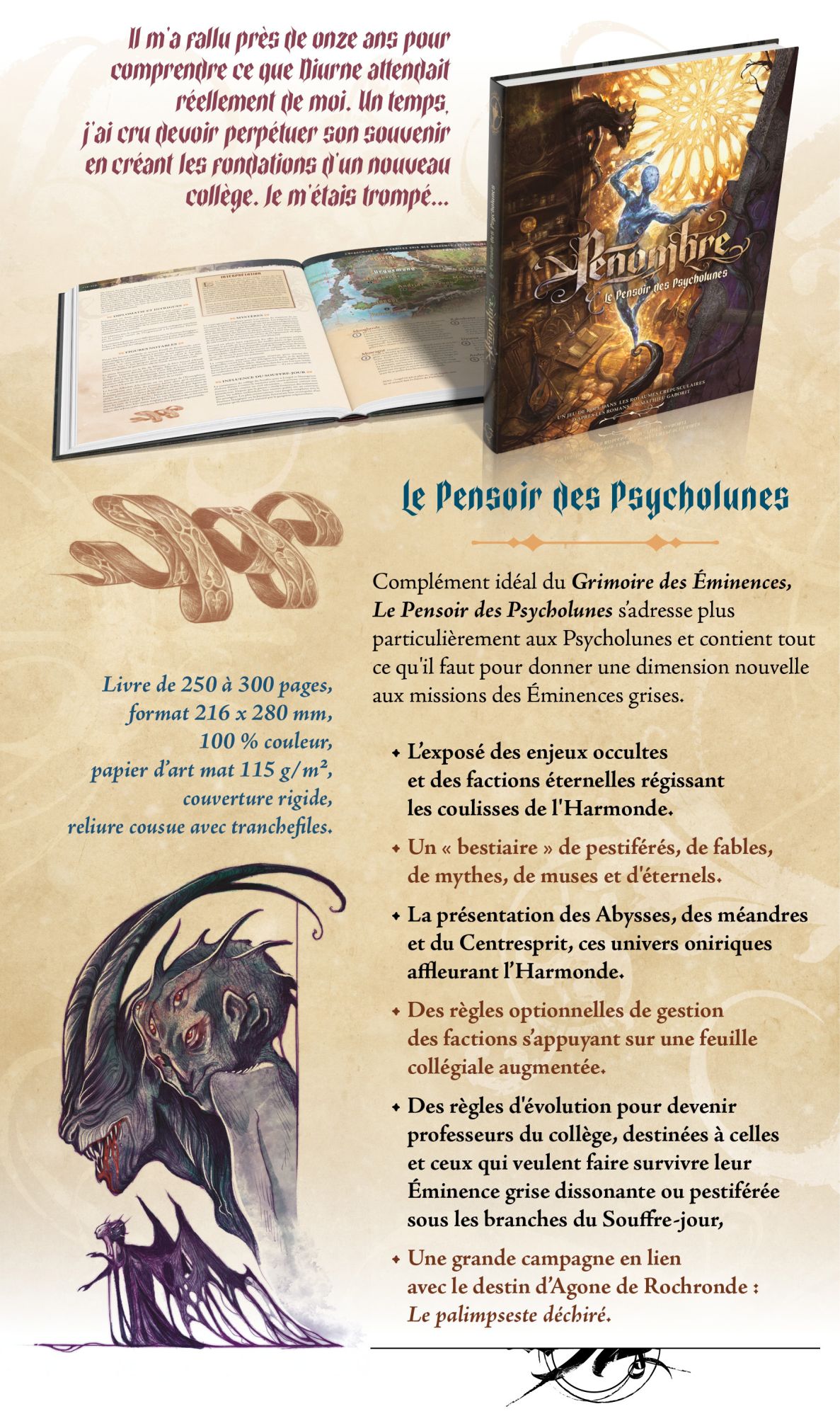 Complément idéal du Grimoire des Éminences, Le Pensoir des Psycholunes s’adresse plus particulièrement aux Psycholunes et contient tout ce qu'il faut pour donner une dimension nouvelle aux missions des Éminences grises. • L’exposé des enjeux occultes et des factions éternelles régissant les coulisses de l'Harmonde. • Un « bestiaire » de pestiférés, de fables, de mythes, de muses et d'éternels. • La présentation des Abysses, des méandres et du Centresprit, ces univers oniriques affleurant l’Harmonde. • Des règles optionnelles de gestion des factions s’appuyant sur une feuille collégiale augmentée. • Des règles d'évolution pour devenir professeurs du collège, destinées à celles et ceux qui veulent faire survivre leur Éminence grise dissonante ou pestiférée sous les branches du Souffre-jour, • Une grande campagne en lien avec le destin d’Agone de Rochronde : Le palimpseste déchiré.
