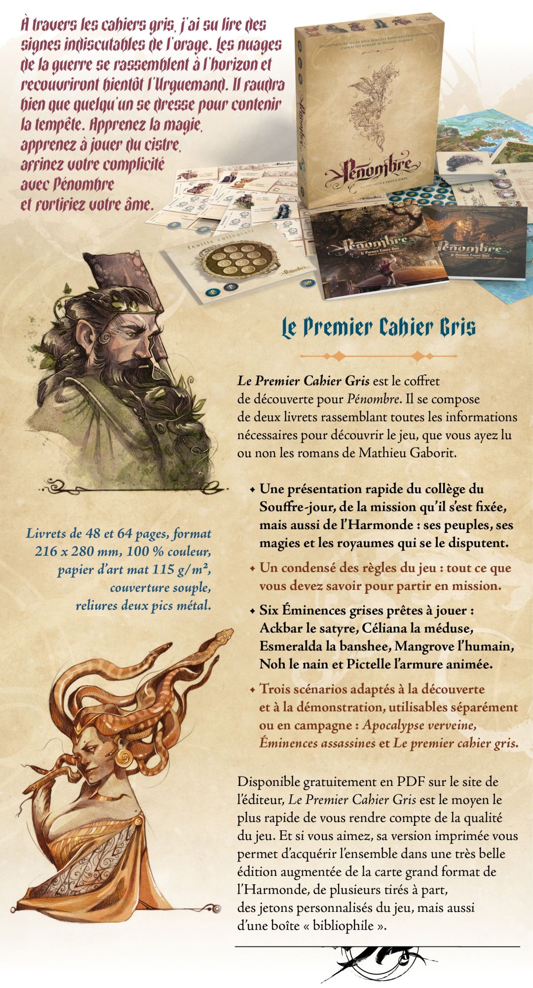 Le Premier Cahier Gris est le coffret de découverte pour Pénombre. Il se compose de deux livrets rassemblant toutes les informations nécessaires pour découvrir le jeu, que vous ayez lu ou non les romans de Mathieu Gaborit. • Une présentation rapide du collège du Souffre-jour, de la mission qu’il s’est fixée, mais aussi de l’Harmonde : ses peuples, ses magies et les royaumes qui se le disputent. • Un condensé des règles du jeu : tout ce que vous devez savoir pour partir en mission. • Six Éminences grises prêtes à jouer : Ackbar le satyre, Céliana la méduse, Esmeralda la banshee, Mangrove l’humain, Noh le nain et Pictelle l’armure animée. • Trois scénarios adaptés à la découverte et à la démonstration, utilisables séparément ou en campagne : Apocalypse verveine, Éminences assassines et Le premier cahier gris. Disponible gratuitement en PDF sur le site de l’éditeur, Le Premier Cahier Gris est le moyen le plus rapide de vous rendre compte de la qualité du jeu. Et si vous aimez, sa version imprimée vous permet d’acquérir l’ensemble dans une très belle édition augmentée de la carte grand format de l’Harmonde, de plusieurs tirés à part, des jetons personnalisés du jeu, mais aussi d’une boîte « bibliophile ».